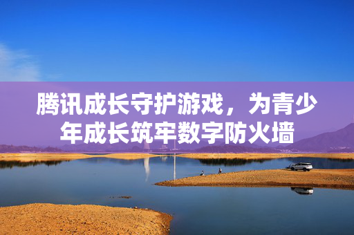 腾讯成长守护游戏，为青少年成长筑牢数字防火墙