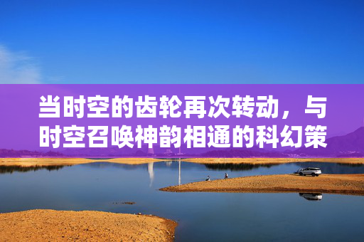 当时空的齿轮再次转动，与时空召唤神韵相通的科幻策略佳作，时空齿轮，科幻策略神韵之作