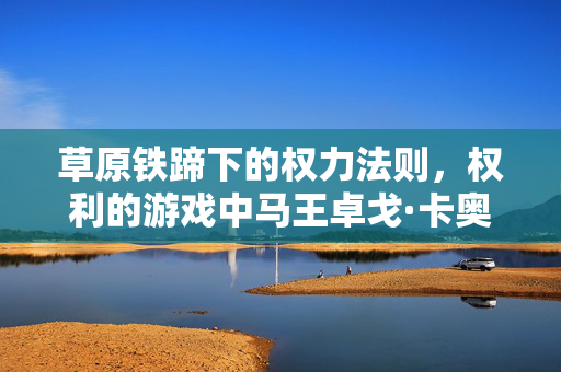 草原铁蹄下的权力法则，权利的游戏中马王卓戈·卡奥的强权逻辑与命运悲歌，草原铁蹄下的权力悲歌，卓戈·卡奥的强权宿命