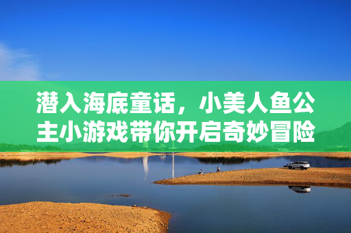 潜入海底童话，小美人鱼公主小游戏带你开启奇妙冒险，小美人鱼公主的海底童话冒险