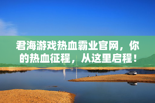 君海游戏热血霸业官网，你的热血征程，从这里启程！