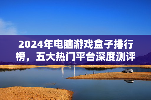 2024年电脑游戏盒子排行榜，五大热门平台深度测评，告别游戏安装烦恼！