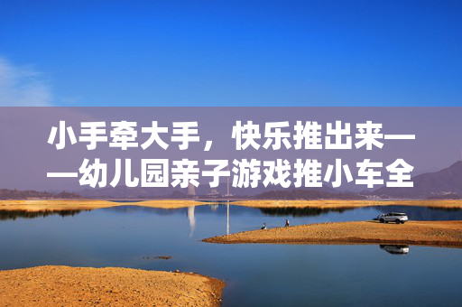 小手牵大手，快乐推出来——幼儿园亲子游戏推小车全攻略