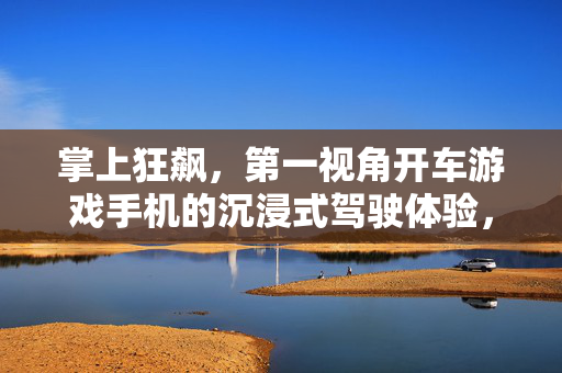 掌上狂飙，第一视角开车游戏手机的沉浸式驾驶体验，掌上狂飙，第一视角开车游戏手机的沉浸式驾驶体验