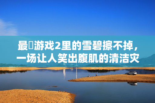 最囧游戏2里的雪碧擦不掉，一场让人笑出腹肌的清洁灾难，最囧游戏2雪碧擦不掉，笑出腹肌的清洁灾难