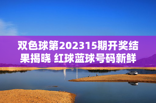 双色球第202315期开奖结果揭晓 红球蓝球号码新鲜出炉