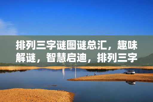 排列三字谜图谜总汇，趣味解谜，智慧启迪，排列三字谜图谜总汇，趣味解谜与智慧启迪