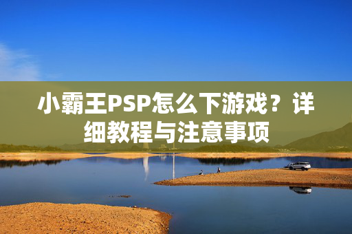小霸王PSP怎么下游戏？详细教程与注意事项