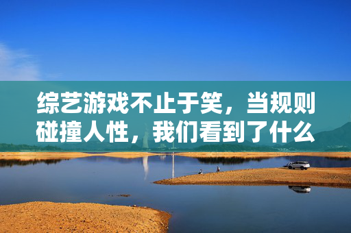 综艺游戏不止于笑，当规则碰撞人性，我们看到了什么？综艺游戏不止于笑，规则与人性碰撞，我们看见的深意