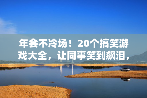 年会不冷场！20个搞笑游戏大全，让同事笑到飙泪，气氛直接拉满！年会搞笑游戏大全，20个让同事笑到飙泪，气氛拉满！