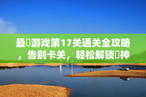 最囧游戏第17关通关全攻略，告别卡关，轻松解锁囧神成就！最囧游戏第17关通关攻略，告别卡关，解锁囧神成就！