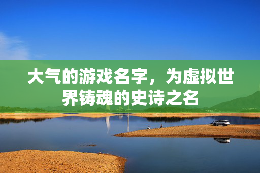 大气的游戏名字,为虚拟世界铸魂的史诗之名