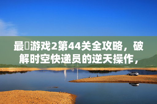 最囧游戏2第44关全攻略，破解时空快递员的逆天操作，手把手教你通关！最囧游戏2第44关全攻略，时空快递员逆天操作手把手通关