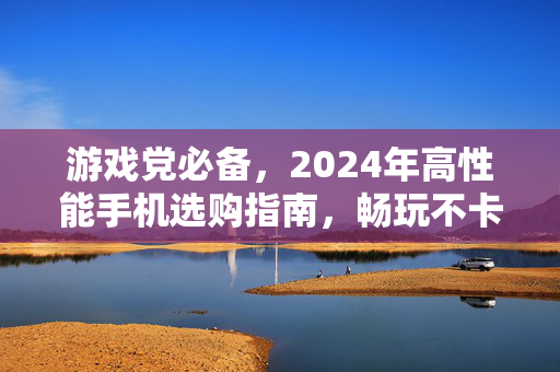 游戏党必备，2024年高性能手机选购指南，畅玩不卡顿！2024年游戏党高性能手机选购指南，畅玩不卡顿