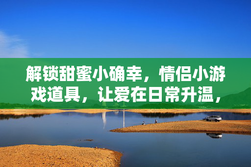 解锁甜蜜小确幸，情侣小游戏道具，让爱在日常升温，情侣小游戏道具，解锁甜蜜小确幸，爱在日常升温