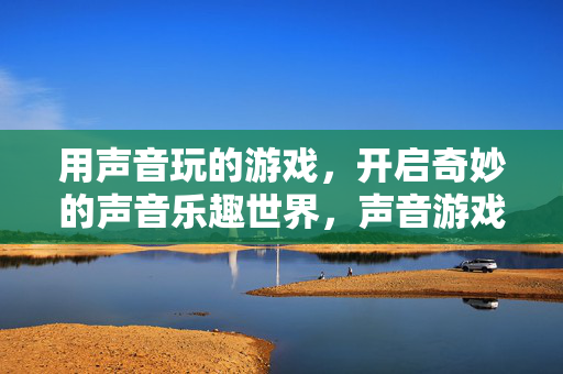 用声音玩的游戏，开启奇妙的声音乐趣世界，声音游戏，奇妙的声音乐趣世界