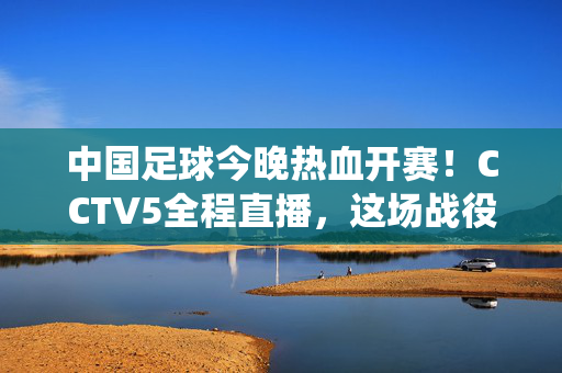 中国足球今晚热血开赛！CCTV5全程直播，这场战役不容错过，中国足球今晚热血开赛！CCTV5全程直播，这场战役不容错过