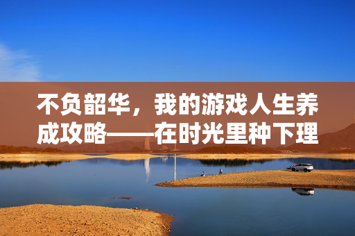 不负韶华,我的游戏人生养成攻略——在时光里种下理想,收获未来,不负韶华,我的游戏人生养成攻略——时光播种理想,未来收获成长