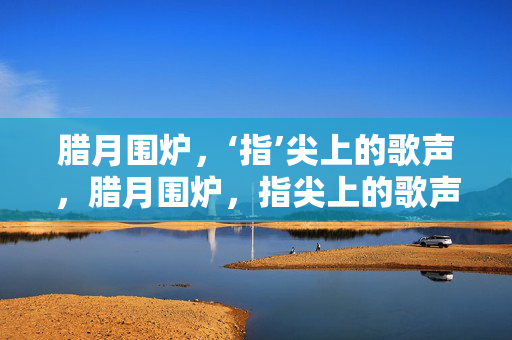 腊月围炉，‘指’尖上的歌声，腊月围炉，指尖上的歌声