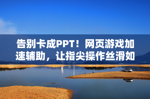 告别卡成PPT！网页游戏加速辅助，让指尖操作丝滑如飞，网页游戏加速，指尖操作丝滑如飞