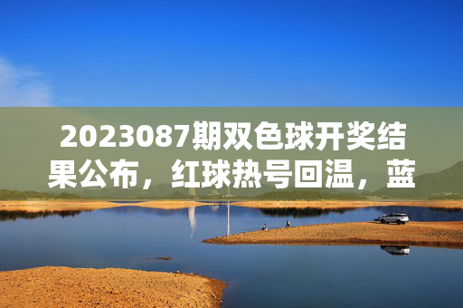 2023087期双色球开奖结果公布，红球热号回温，蓝球奇号开出，双色球2023087期开奖，红球热号回温 蓝球奇号开出