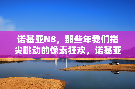 诺基亚N8，那些年我们指尖跳动的像素狂欢，诺基亚N8，指尖跳动的像素狂欢年