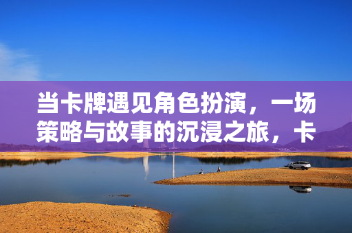 当卡牌遇见角色扮演，一场策略与故事的沉浸之旅，卡牌邂逅角色扮演，策略与故事的沉浸之旅
