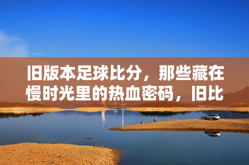 旧版本足球比分，那些藏在慢时光里的热血密码，旧比分，慢时光里的热血密码