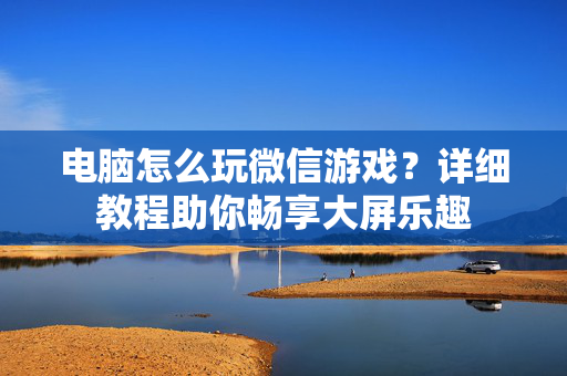 电脑怎么玩微信游戏？详细教程助你畅享大屏乐趣