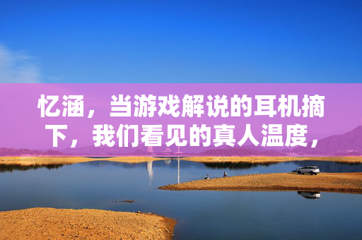 忆涵，当游戏解说的耳机摘下，我们看见的真人温度，忆涵，耳机摘下，游戏解说的真人温度