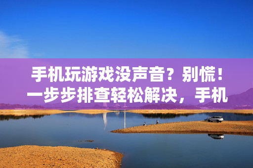 手机玩游戏没声音？别慌！一步步排查轻松解决，手机玩游戏没声音？别慌！一步步排查轻松解决
