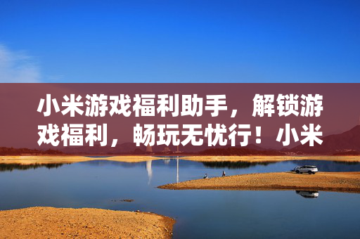 小米游戏福利助手，解锁游戏福利，畅玩无忧行！小米游戏福利助手，解锁福利，畅玩无忧