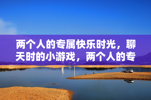 两个人的专属快乐时光，聊天时的小游戏，两个人的专属快乐时光，聊天小游戏