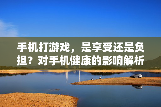 手机打游戏，是享受还是负担？对手机健康的影响解析，手机游戏，享受还是负担？健康影响解析