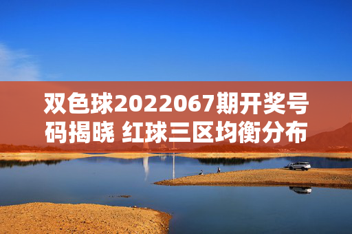 双色球2022067期开奖号码揭晓 红球三区均衡分布蓝球奇号回补，双色球2022067期开奖，红球三区均衡 蓝球奇号回补