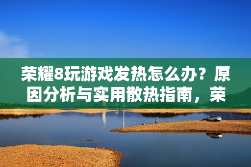 荣耀8玩游戏发热怎么办？原因分析与实用散热指南，荣耀8游戏发热，原因分析与实用散热指南