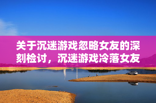 关于沉迷游戏忽略女友的深刻检讨，沉迷游戏冷落女友，深刻检讨悔过自新