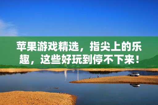 苹果游戏精选，指尖上的乐趣，这些好玩到停不下来！