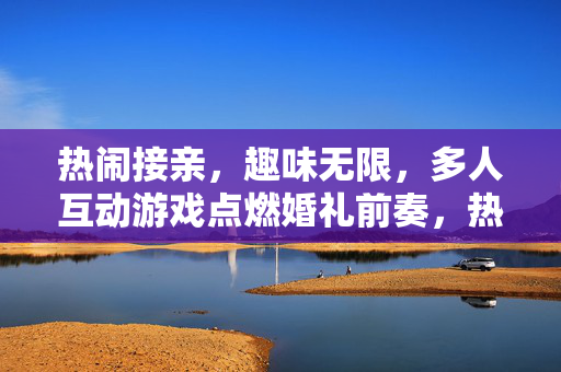 热闹接亲，趣味无限，多人互动游戏点燃婚礼前奏，热闹接亲，趣味游戏点燃婚礼前奏