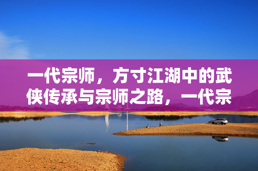 一代宗师，方寸江湖中的武侠传承与宗师之路，一代宗师，方寸江湖的传承与武道之路