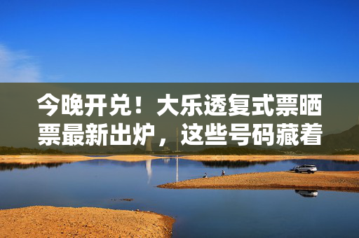 今晚开兑！大乐透复式票晒票最新出炉，这些号码藏着什么玄机？今晚开兑！大乐透复式票晒票最新出炉，号码藏着什么玄机？