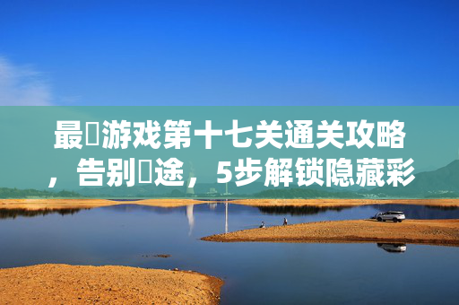 最囧游戏第十七关通关攻略，告别囧途，5步解锁隐藏彩蛋！最囧游戏第十七关通关攻略，5步告别囧途，解锁隐藏彩蛋！