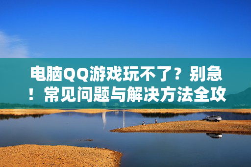 电脑QQ游戏玩不了？别急！常见问题与解决方法全攻略，电脑QQ游戏玩不了？常见问题解决全攻略