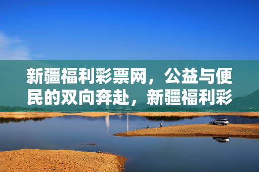 新疆福利彩票网，公益与便民的双向奔赴，新疆福利彩票网，公益与便民的双向奔赴