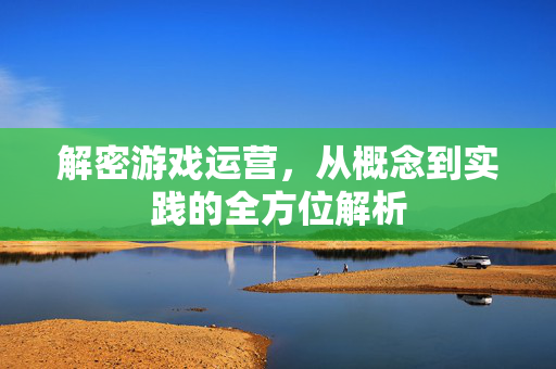 解密游戏运营，从概念到实践的全方位解析