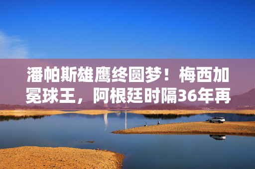 潘帕斯雄鹰终圆梦！梅西加冕球王，阿根廷时隔36年再捧大力神杯，梅西加冕球王！阿根廷时隔36年捧起大力神杯