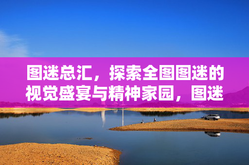 图迷总汇，探索全图图迷的视觉盛宴与精神家园，图迷总汇，视觉盛宴与精神家园