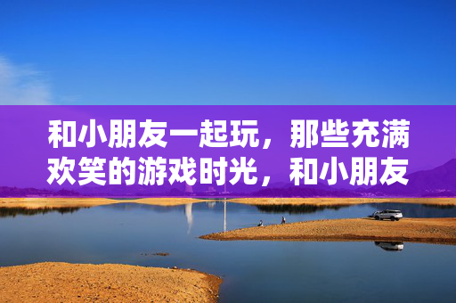 和小朋友一起玩，那些充满欢笑的游戏时光，和小朋友的欢笑游戏时光