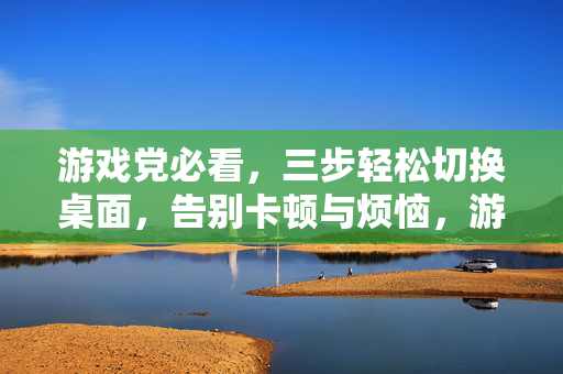 游戏党必看，三步轻松切换桌面，告别卡顿与烦恼，游戏党必看，三步秒切桌面，告别卡顿烦恼
