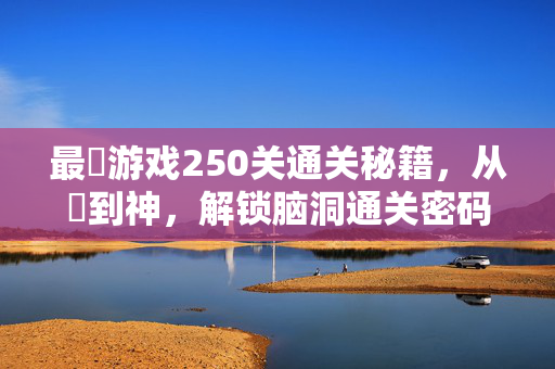 最囧游戏250关通关秘籍，从囧到神，解锁脑洞通关密码，最囧游戏250关通关秘籍，从囧到神解锁脑洞密码